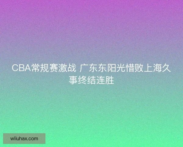 CBA常规赛激战 广东东阳光惜败上海久事终结连胜