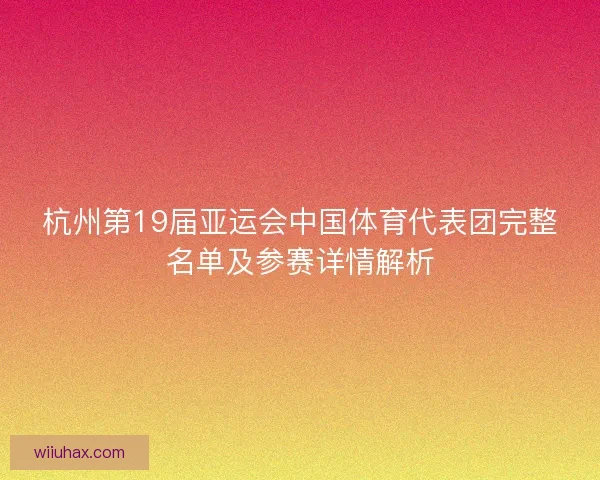 杭州第19届亚运会中国体育代表团完整名单及参赛详情解析