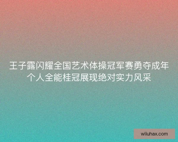 王子露闪耀全国艺术体操冠军赛勇夺成年个人全能桂冠展现绝对实力风采