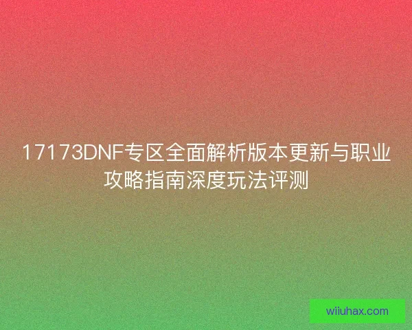 17173DNF专区全面解析版本更新与职业攻略指南深度玩法评测