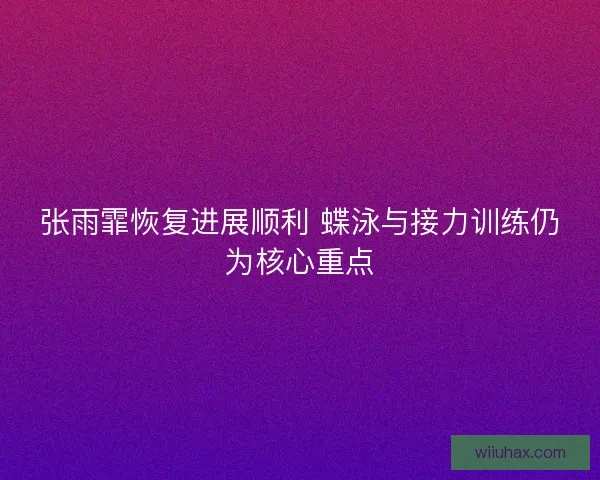张雨霏恢复进展顺利 蝶泳与接力训练仍为核心重点