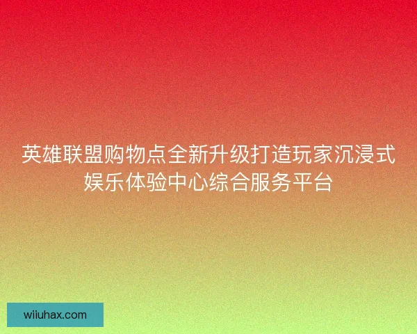 英雄联盟购物点全新升级打造玩家沉浸式娱乐体验中心综合服务平台