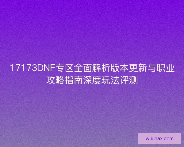 17173DNF专区全面解析版本更新与职业攻略指南深度玩法评测