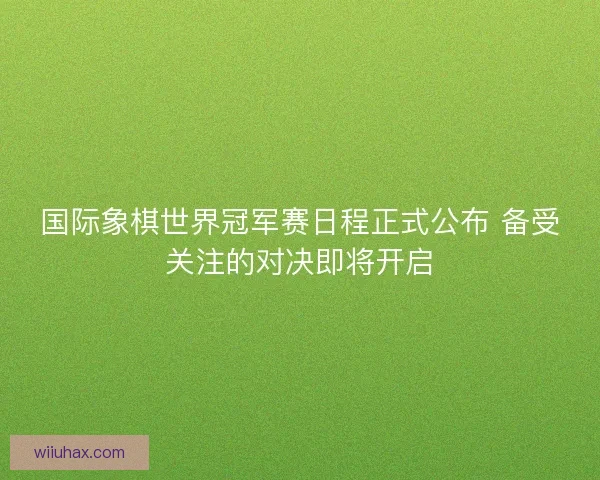 国际象棋世界冠军赛日程正式公布 备受关注的对决即将开启