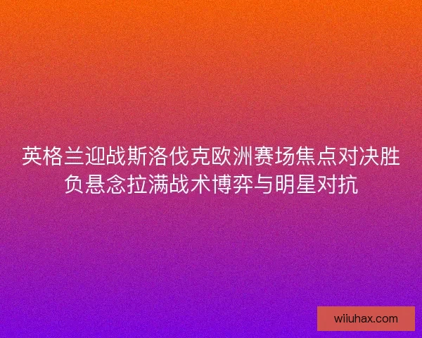 英格兰迎战斯洛伐克欧洲赛场焦点对决胜负悬念拉满战术博弈与明星对抗