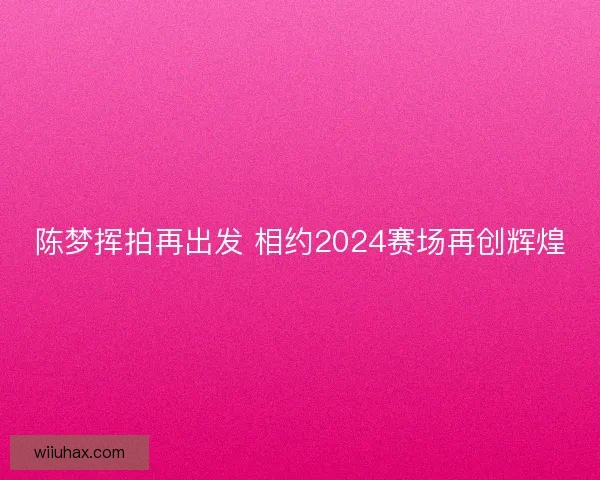 陈梦挥拍再出发 相约2024赛场再创辉煌