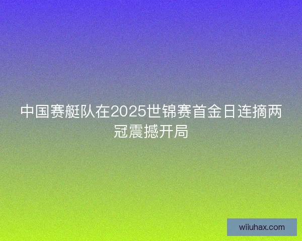 中国赛艇队在2025世锦赛首金日连摘两冠震撼开局