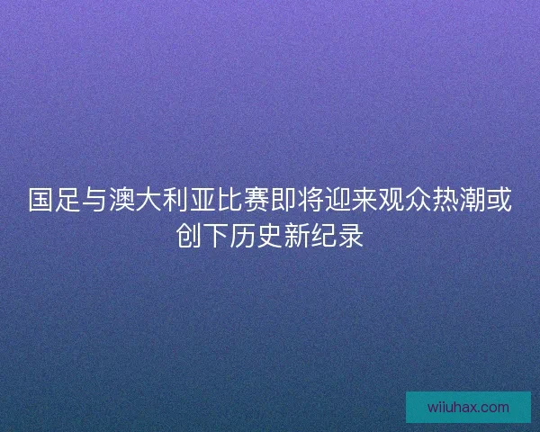 国足与澳大利亚比赛即将迎来观众热潮或创下历史新纪录 国足与澳大利亚比赛即将迎来观众热潮或创下历史新纪录
