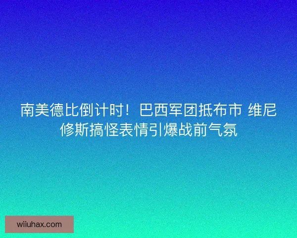 南美德比倒计时！巴西军团抵布市 维尼修斯搞怪表情引爆战前气氛