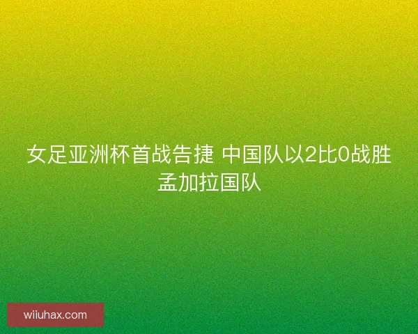 女足亚洲杯首战告捷 中国队以2比0战胜孟加拉国队
