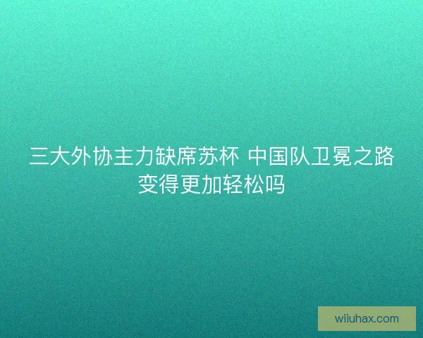 三大外协主力缺席苏杯 中国队卫冕之路变得更加轻松吗