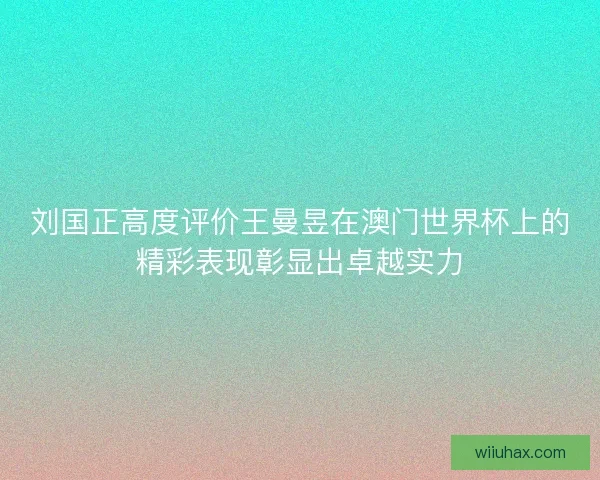 刘国正高度评价王曼昱在澳门世界杯上的精彩表现彰显出卓越实力